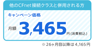 他のCFnet接続クラスと併用される方(キャンペーン価格):月額3,465円(税込) 26ヶ月目以降は4,165円